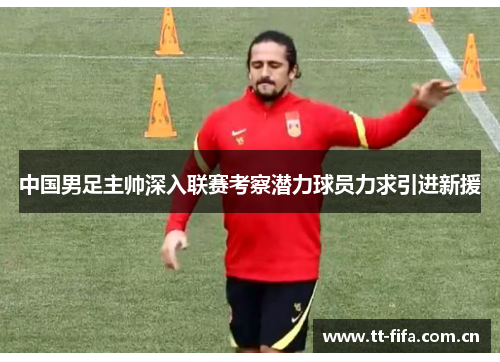 中国男足主帅深入联赛考察潜力球员力求引进新援